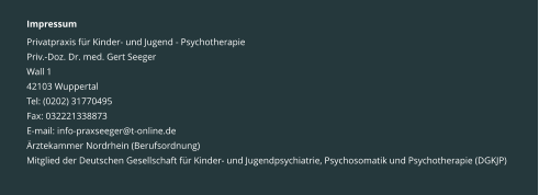 Impressum Privatpraxis für Kinder- und Jugend - Psychotherapie Priv.-Doz. Dr. med. Gert Seeger Wall 1 42103 Wuppertal Tel: (0202) 31770495 Fax: 032221338873 E-mail: info-praxseeger@t-online.de Ärztekammer Nordrhein (Berufsordnung) Mitglied der Deutschen Gesellschaft für Kinder- und Jugendpsychiatrie, Psychosomatik und Psychotherapie (DGKJP)